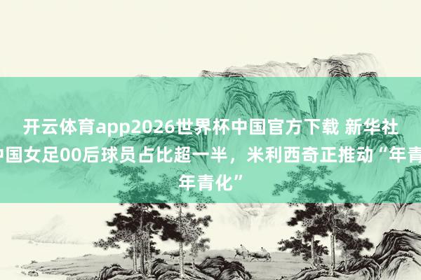 开云体育app2026世界杯中国官方下载 新华社:中国女足00后球员占比超一半,米利西奇正推动“年青化”