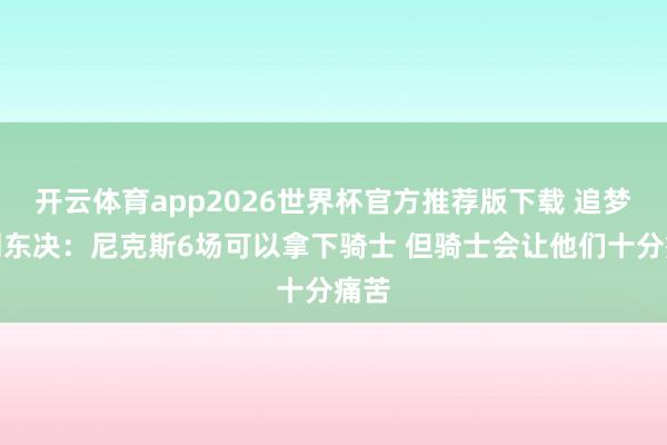 开云体育app2026世界杯官方推荐版下载 追梦推测东决:尼克斯6场可以拿下骑士 但骑士会让他们十分痛苦
