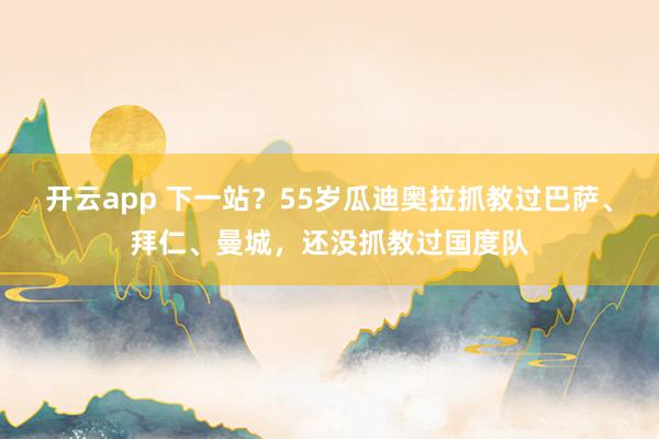 开云app 下一站?55岁瓜迪奥拉抓教过巴萨、拜仁、曼城,还没抓教过国度队