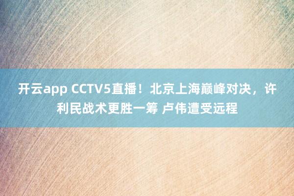 开云app CCTV5直播!北京上海巅峰对决,许利民战术更胜一筹 卢伟遭受远程