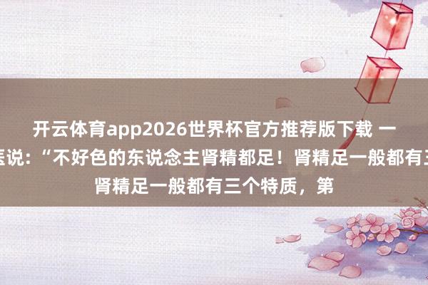 开云体育app2026世界杯官方推荐版下载 一位有名老中医说: “不好色的东说念主肾精都足!肾精足一般都有三个特质,第