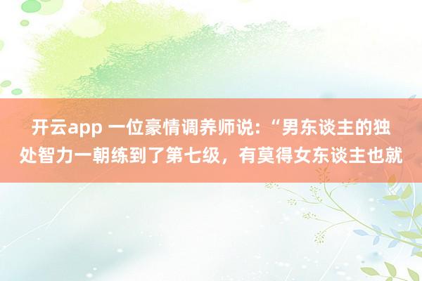 开云app 一位豪情调养师说: “男东谈主的独处智力一朝练到了第七级,有莫得女东谈主也就