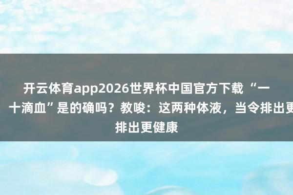 开云体育app2026世界杯中国官方下载 “一滴精,十滴血”是的确吗?教唆:这两种体液,当令排出更健康