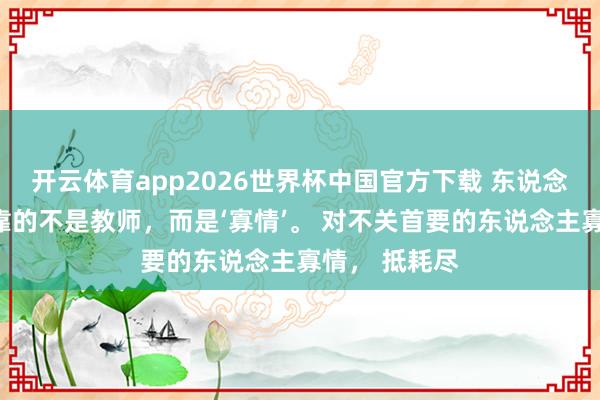 开云体育app2026世界杯中国官方下载 东说念主思龟龄,靠的不是教师,而是‘寡情’。 对不关首要的东说念主寡情, 抵耗尽
