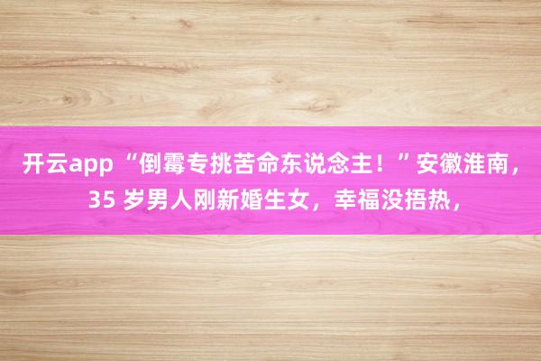 开云app “倒霉专挑苦命东说念主!”安徽淮南, 35 岁男人刚新婚生女,幸福没捂热,