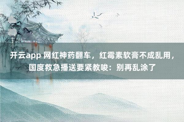 开云app 网红神药翻车,红霉素软膏不成乱用,国度救急播送要紧教唆:别再乱涂了