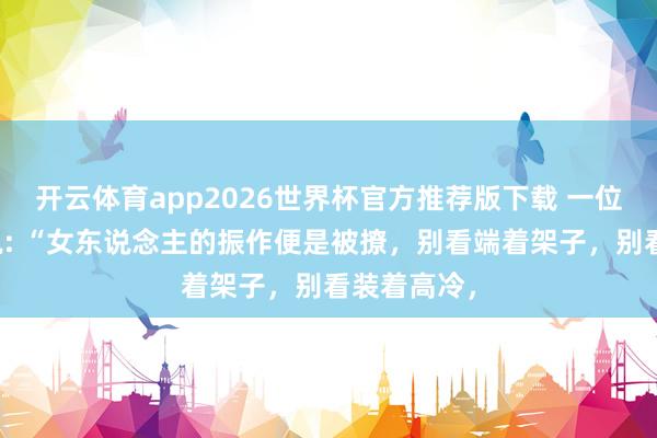 开云体育app2026世界杯官方推荐版下载 一位激情学家说: “女东说念主的振作便是被撩，别看端着架子，别看装着高冷，