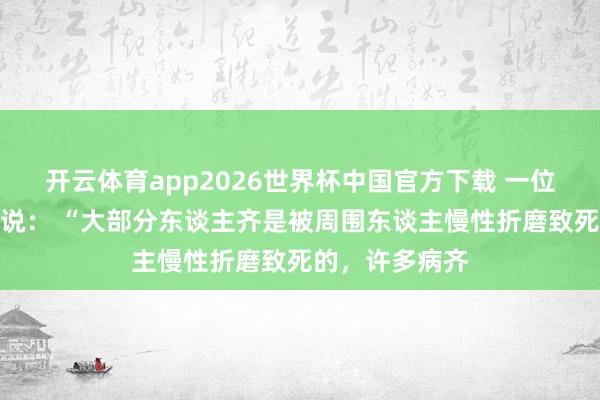 开云体育app2026世界杯中国官方下载 一位资深医学院士说: “大部分东谈主齐是被周围东谈主慢性折磨致死的,许多病齐
