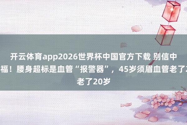 开云体育app2026世界杯中国官方下载 别信中年发福!腰身超标是血管“报警器”,45岁须眉血管老了20岁