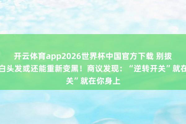 开云体育app2026世界杯中国官方下载 别拔!你的白头发或还能重新变黑!商议发现:“逆转开关”就在你身上