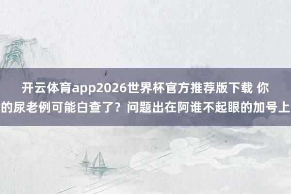 开云体育app2026世界杯官方推荐版下载 你的尿老例可能白查了?问题出在阿谁不起眼的加号上