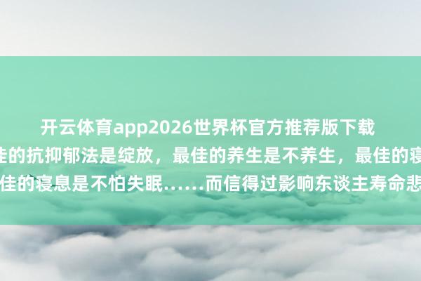 开云体育app2026世界杯官方推荐版下载 《东谈主民日报》:最佳的抗抑郁法是绽放,最佳的养生是不养生,最佳的寝息是不怕失眠……而信得过影响东谈主寿命悲悼的身分,它排第一