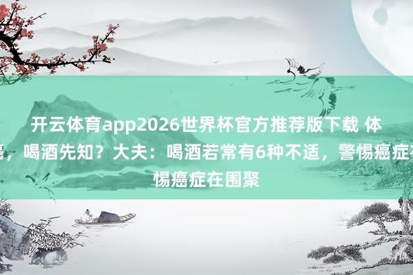 开云体育app2026世界杯官方推荐版下载 体内有癌,喝酒先知?大夫:喝酒若常有6种不适,警惕癌症在围聚