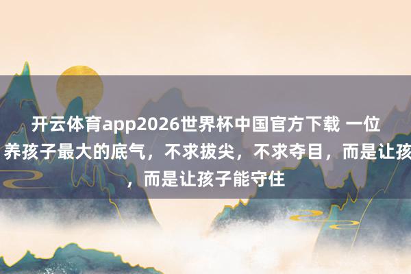 开云体育app2026世界杯中国官方下载 一位智者说: 养孩子最大的底气,不求拔尖,不求夺目,而是让孩子能守住