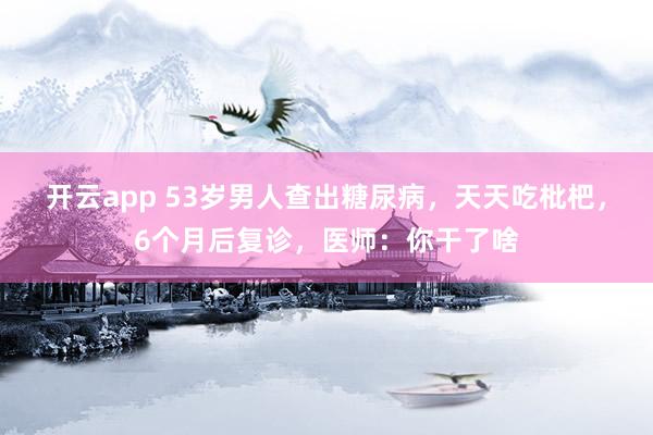 开云app 53岁男人查出糖尿病,天天吃枇杷,6个月后复诊,医师:你干了啥