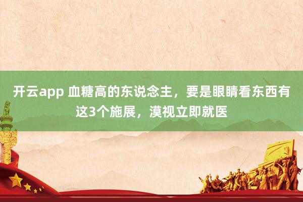 开云app 血糖高的东说念主,要是眼睛看东西有这3个施展,漠视立即就医