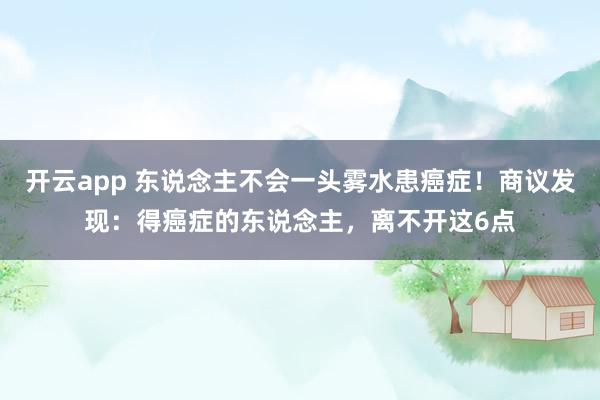 开云app 东说念主不会一头雾水患癌症!商议发现:得癌症的东说念主,离不开这6点