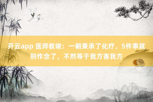 开云app 医师教唆:一朝秉承了化疗,5件事就别作念了,不然等于我方害我方