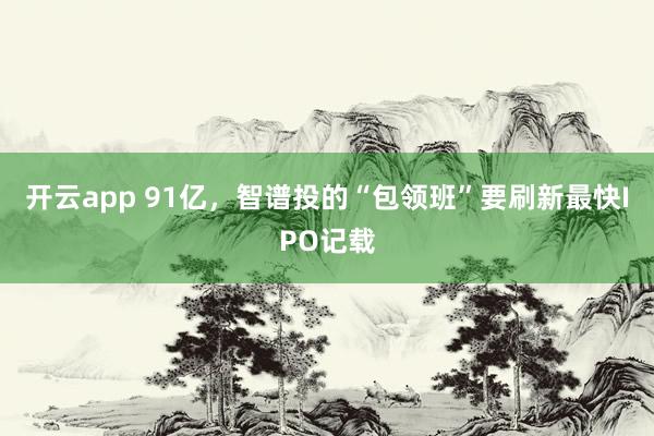 开云app 91亿,智谱投的“包领班”要刷新最快IPO记载