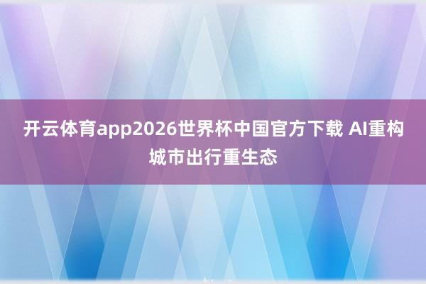 开云体育app2026世界杯中国官方下载 AI重构城市出行重生态