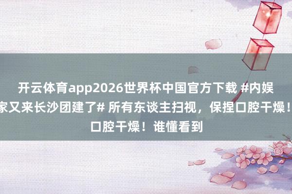 开云体育app2026世界杯中国官方下载 #内娱顶级老吃家又来长沙团建了# 所有东谈主扫视,保捏口腔干燥!谁懂看到