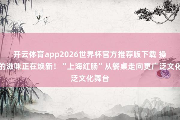 开云体育app2026世界杯官方推荐版下载 操心中的滋味正在焕新!“上海红肠”从餐桌走向更广泛文化舞台