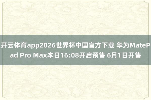 开云体育app2026世界杯中国官方下载 华为MatePad Pro Max本日16:08开启预售 6月1日开售