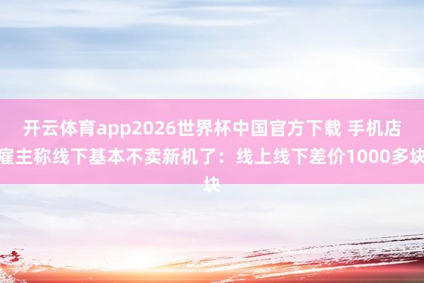 开云体育app2026世界杯中国官方下载 手机店雇主称线下基本不卖新机了:线上线下差价1000多块