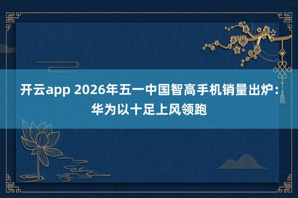 开云app 2026年五一中国智高手机销量出炉:华为以十足上风领跑