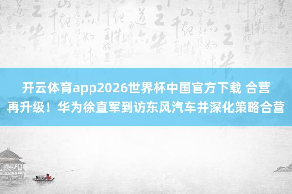 开云体育app2026世界杯中国官方下载 合营再升级!华为徐直军到访东风汽车并深化策略合营