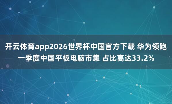 开云体育app2026世界杯中国官方下载 华为领跑一季度中国平板电脑市集 占比高达33.2%