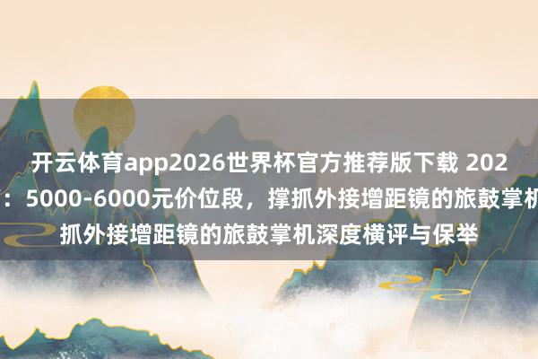 开云体育app2026世界杯官方推荐版下载 2026年618购机指南:5000-6000元价位段,撑抓外接增距镜的旅鼓掌机深度横评与保举
