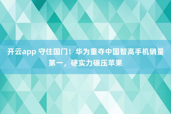 开云app 守住国门!华为重夺中国智高手机销量第一,硬实力碾压苹果