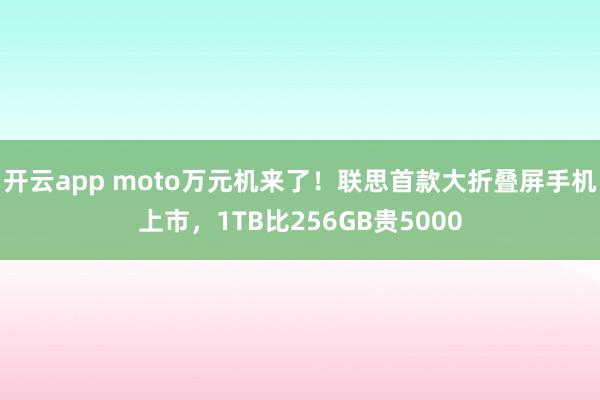 开云app moto万元机来了!联思首款大折叠屏手机上市,1TB比256GB贵5000