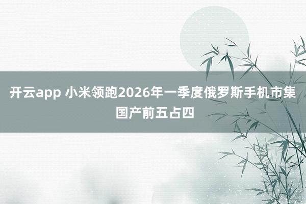 开云app 小米领跑2026年一季度俄罗斯手机市集 国产前五占四