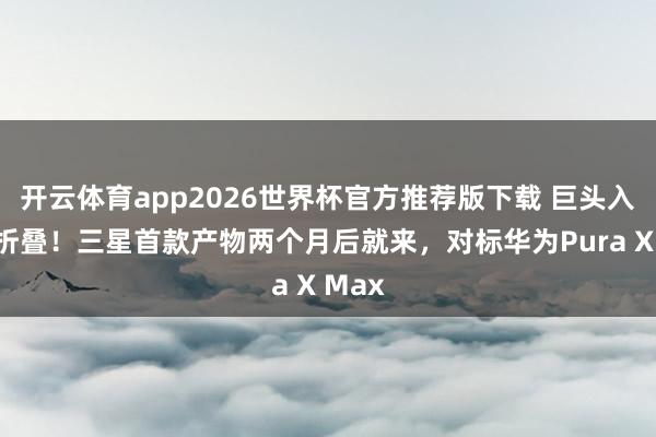 开云体育app2026世界杯官方推荐版下载 巨头入局阔折叠!三星首款产物两个月后就来,对标华为Pura X Max