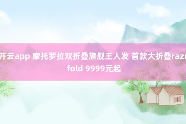开云app 摩托罗拉双折叠旗舰王人发 首款大折叠razr fold 9999元起