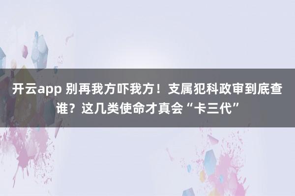 开云app 别再我方吓我方!支属犯科政审到底查谁?这几类使命才真会“卡三代”