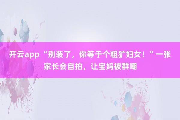 开云app “别装了,你等于个粗犷妇女!”一张家长会自拍,让宝妈被群嘲