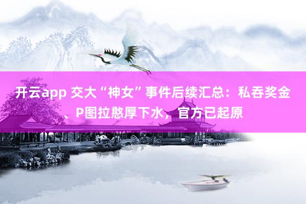 开云app 交大“神女”事件后续汇总:私吞奖金、P图拉憨厚下水,官方已起原