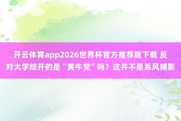 开云体育app2026世界杯官方推荐版下载 反对大学绽开的是“黄牛党”吗?这并不是系风捕影