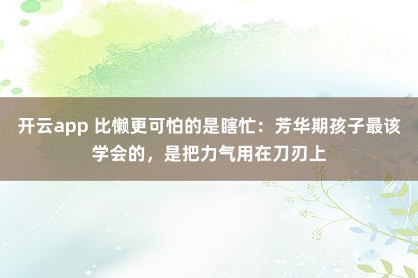开云app 比懒更可怕的是瞎忙:芳华期孩子最该学会的,是把力气用在刀刃上