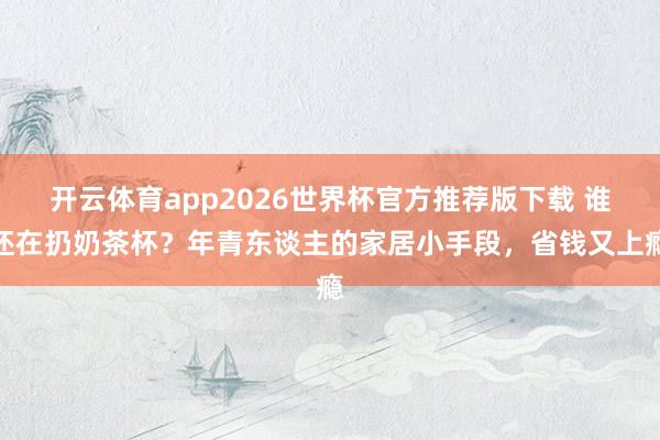 开云体育app2026世界杯官方推荐版下载 谁还在扔奶茶杯?年青东谈主的家居小手段,省钱又上瘾