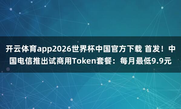开云体育app2026世界杯中国官方下载 首发!中国电信推出试商用Token套餐:每月最低9.9元
