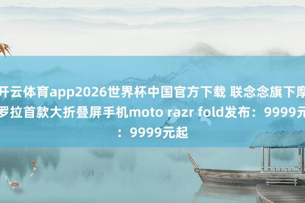 开云体育app2026世界杯中国官方下载 联念念旗下摩托罗拉首款大折叠屏手机moto razr fold发布:9999元起