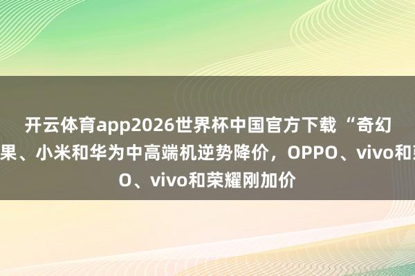 开云体育app2026世界杯中国官方下载 “奇幻”手机:苹果、小米和华为中高端机逆势降价,OPPO、vivo和荣耀刚加价