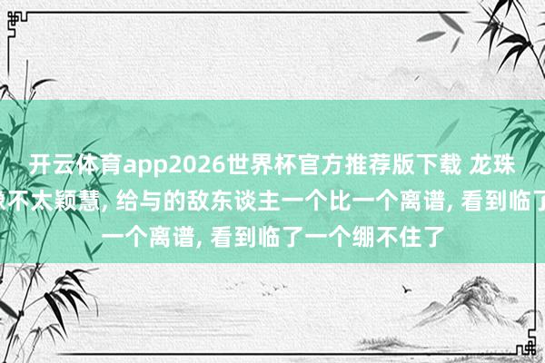 开云体育app2026世界杯官方推荐版下载 龙珠, 这个沙鲁好像不太颖慧, 给与的敌东谈主一个比一个离谱, 看到临了一个绷不住了