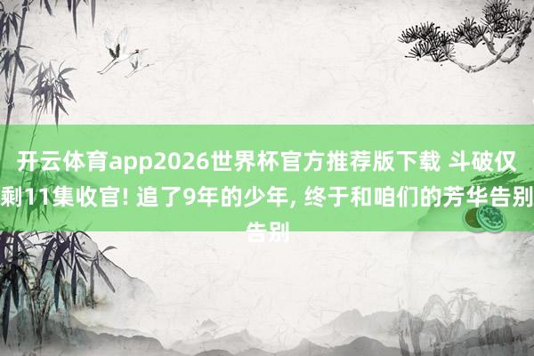 开云体育app2026世界杯官方推荐版下载 斗破仅剩11集收官! 追了9年的少年, 终于和咱们的芳华告别