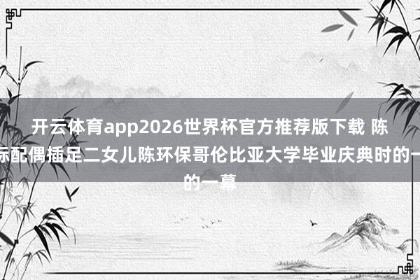 开云体育app2026世界杯官方推荐版下载 陈光标配偶插足二女儿陈环保哥伦比亚大学毕业庆典时的一幕