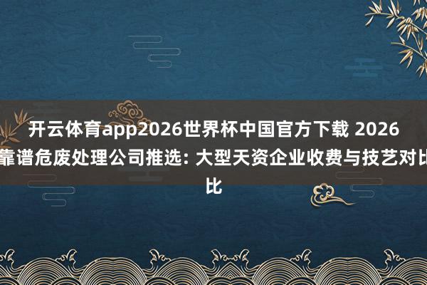 开云体育app2026世界杯中国官方下载 2026 靠谱危废处理公司推选: 大型天资企业收费与技艺对比